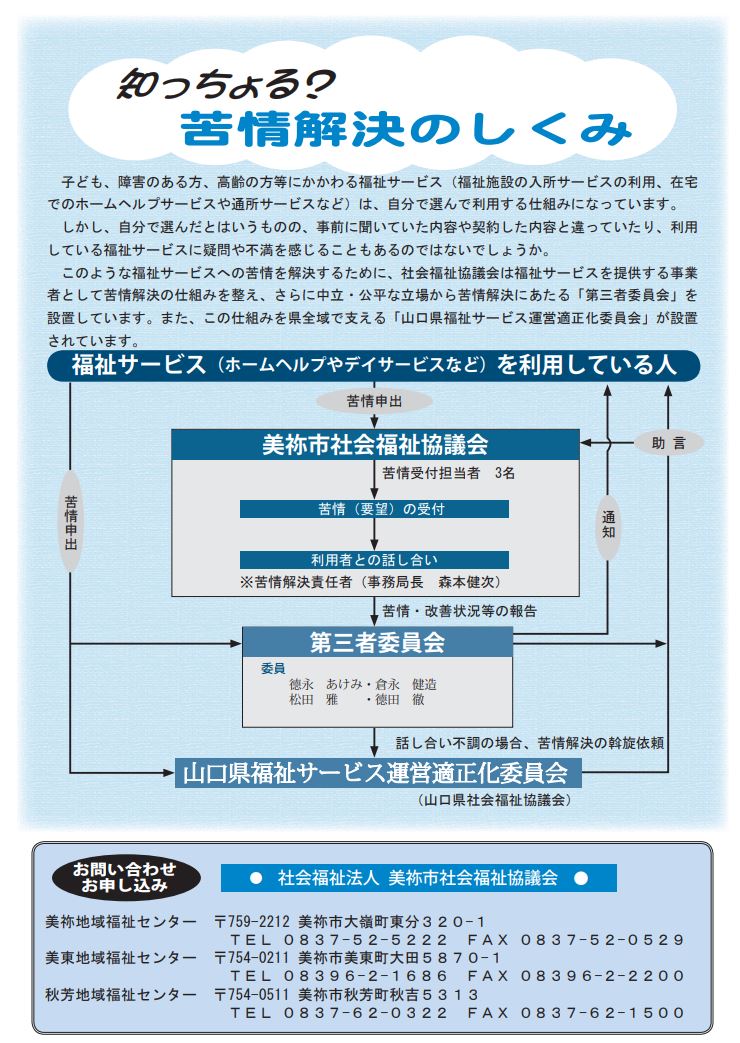 利用している福祉サービスについて、事前に聞いていた内容や契約した内容と違っていたり、利用している福祉サービスに疑問や不満を感じることもあるのではないでしょうか?このような福祉サービスへの苦情を解決するために、社会福祉協議会(福祉サービスを提供する事業者として)は、苦情解決の仕組みを考え、さらに、中立、公平な立場から苦情解決にあたる「第三者委員会」を設置しています。また、この仕組みを県域で支える、「山口県福祉サービス運営適正化委員会」も設置されています。
